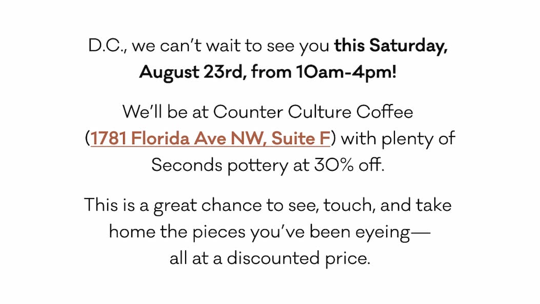 D.C., we can’t wait to see you this Saturday,  August 23rd, from 10am-4pm!  We’ll be at Counter Culture Coffee  (1781 Florida Ave NW, Suite F) with plenty of Seconds pottery at 30% off.  This is a great chance to see, touch, and take  home the pieces you’ve been eyeing— all at a discounted price. 