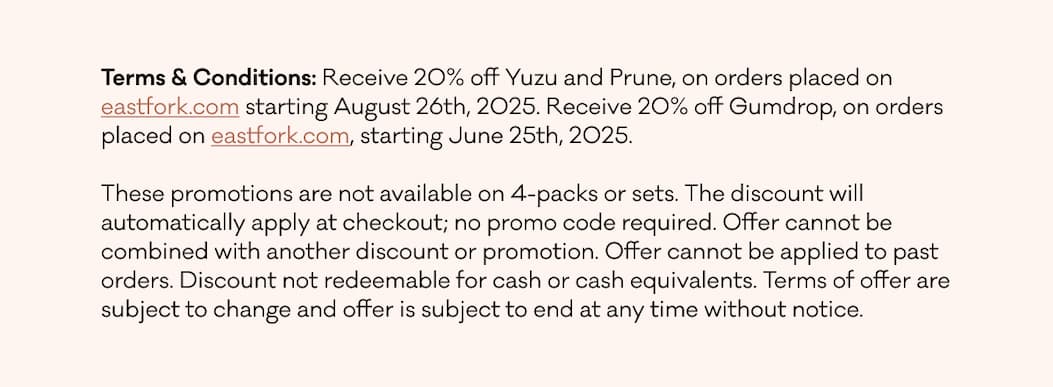 TERMS & CONDITIONS: Our seconds-quality pottery will be discounted to 30% off the full first-quality list price for items in select colors. Seconds-quality pottery in 4-packs will be 40% off the full first-quality list price, which is 15% off their regular seconds pricing. Quantities are limited and we cannot guarantee the availability of any specific form or color. All sales are final (no returns or exchanges).&nbsp; Due to the special nature of this promotion, no edits or changes can be made once an order is placed. No in-store or in-person pick-up will be available. All orders should ship within 2 weeks of order date. Seconds orders will ship separately. The offer is available on eastfork.com from July 3rd at 11am ET through July 6th, 2025 at 11:59pm ET.&nbsp; The discount will automatically apply at checkout; no promo code required. Discount cannot be applied to past or future purchases outside of the stated promotional timeframe or to out of stock items. Offer cannot be used in combination with any other discount, referral credit, or free shipping promotions. Discount not redeemable for cash or cash equivalents. Terms of offer are subject to change and offer is subject to end at any time without notice.