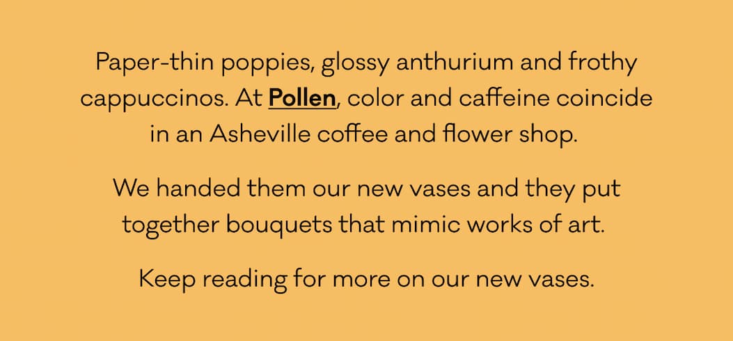 Paper-thin poppies, glossy anthurium and frothy cappuccinos. At Pollen, color and caffeine coincide in an Asheville coffee and flower shop.  We handed them our new vases and they put together bouquets that mimic works of art.  Keep reading for more on our new vases.