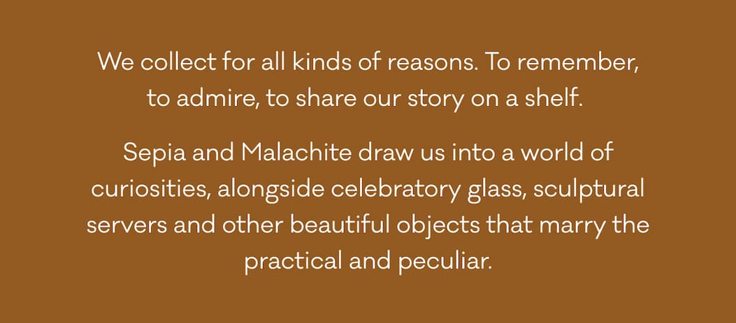 We collect for all kinds of reasons. To remember, to admire, to share our story on a shelf.  Sepia and Malachite draw us into a world of curiosities, alongside celebratory glass, sculptural servers and other beautiful objects that marry the practical and peculiar.