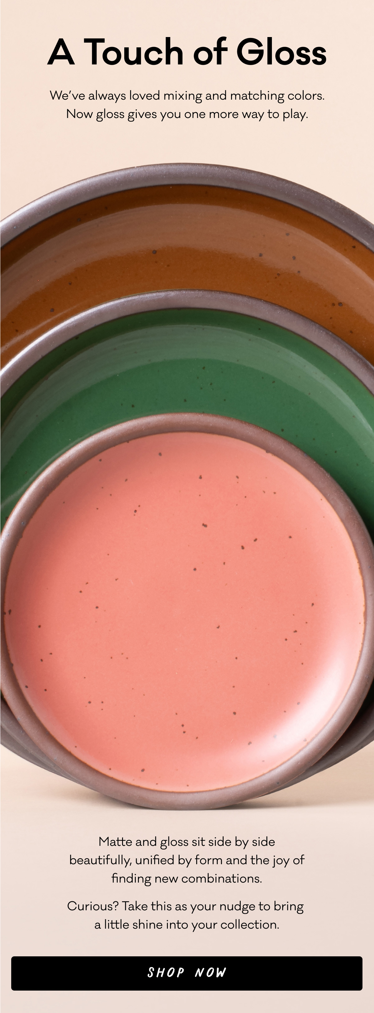 A Touch of Gloss - We’ve always loved mixing and matching colors. Now gloss gives you one more way to play. Matte and gloss sit side by side beautifully, unified by form and the joy of finding new combinations. Curious? Take this as your nudge to bring  a little shine into your collection. Shop Now