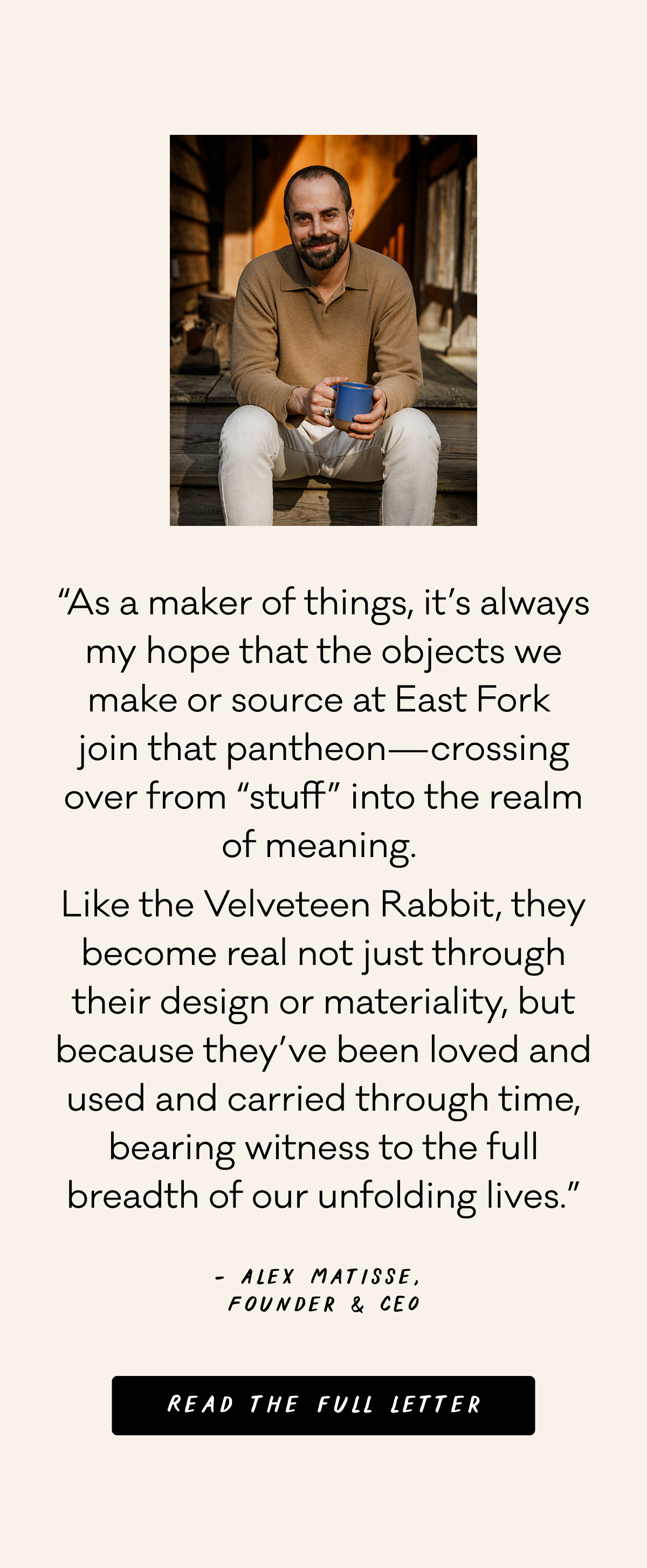“As a maker of things, it’s always my hope that the objects we make or source at East Fork  join that pantheon—crossing over from “stuff” into the realm of meaning.  Like the Velveteen Rabbit, they become real not just through their design or materiality, but because they’ve been loved and used and carried through time, bearing witness to the full breadth of our unfolding lives.” - Alex Matisse, Founder & CEO, Read the full letter
