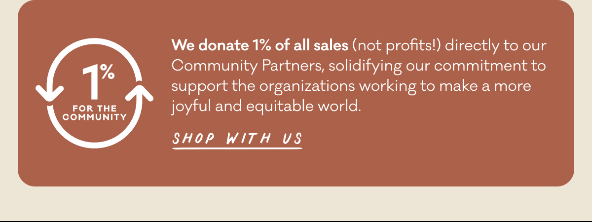 We donate 1% of all sales (not profits!) directly to our Community Partners, solidifying our commitment to support the organizations working to make a more joyful and equitable world. &nbsp;Shop with us.