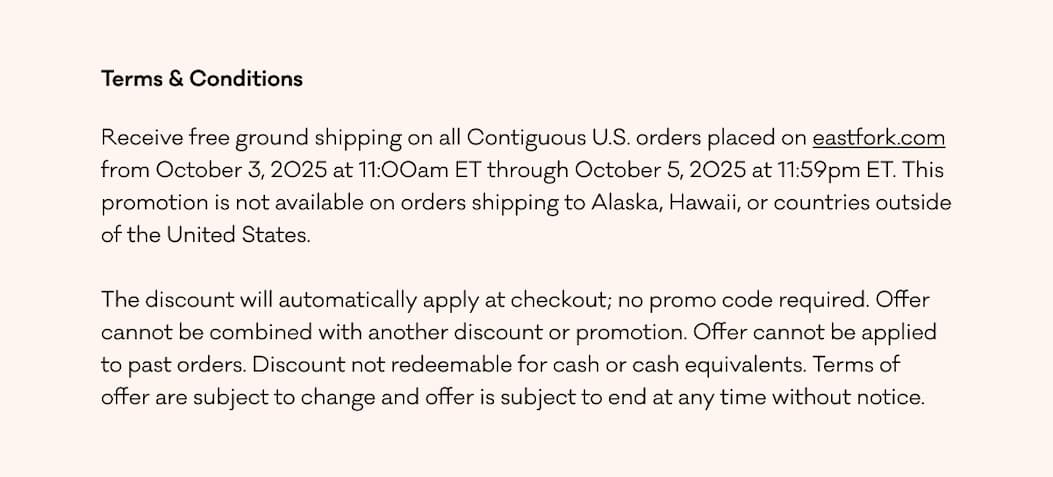 Terms & Conditions Receive free ground shipping on all Contiguous U.S. orders placed on eastfork.com from October 3, 2025 at 11:00am ET through October 5, 2025 at 11:59pm ET. This promotion is not available on orders shipping to Alaska, Hawaii, or countries outside of the United States. &nbsp; The discount will automatically apply at checkout; no promo code required. Offer cannot be combined with another discount or promotion. Offer cannot be applied to past orders. Discount not redeemable for cash or cash equivalents. Terms of offer are subject to change and offer is subject to end at any time without notice.