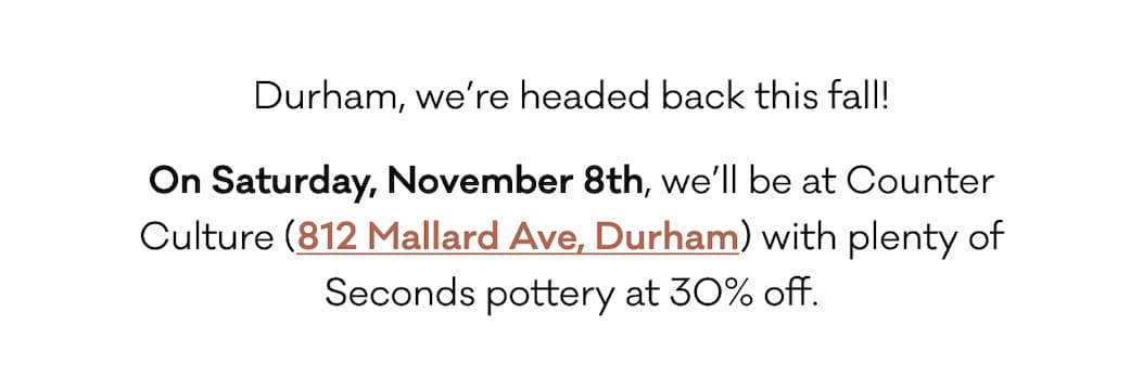 Durham, we’re headed back this fall! On Saturday, November 8th, we’ll be at Counter Culture (812 Mallard Ave, Durham) with plenty of Seconds pottery at 30% off. 