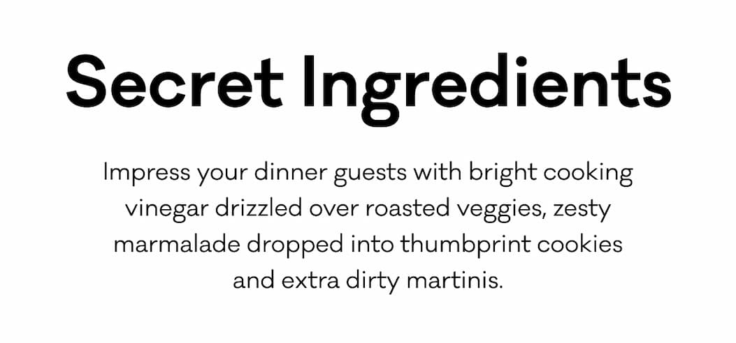 Secret Ingredients - Impress your dinner guests with bright cooking vinegar drizzled over roasted veggies, zesty marmalade dropped into thumbprint cookies and extra dirty martinis.