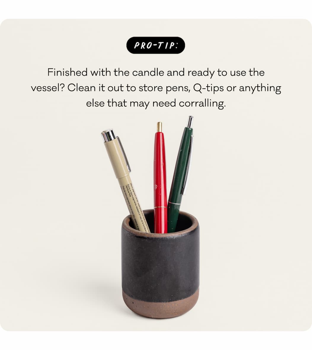 Pro-Tip: Finished with the candle and ready to use the vessel? Clean it out to store pens, Q-tips or anything else that may need corralling.