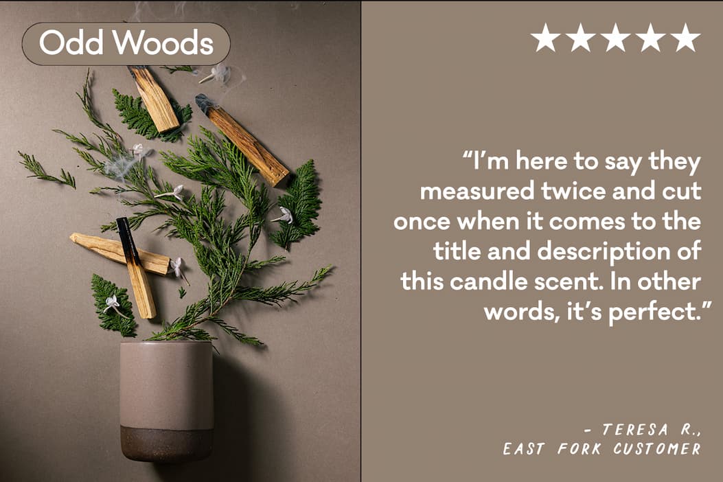Odd Woods - “I’m here to say they measured twice and cut once when it comes to the title and description of this candle scent. In other words, it’s perfect.” -Teresa R. East Fork Customer