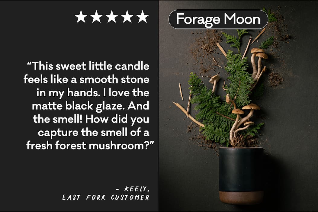 Forage Moon - “This sweet little candle feels like a smooth stone in my hands. I love the matte black glaze. And the smell! How did you capture the smell of a fresh forest mushroom?” - Keely, East Fork Customer