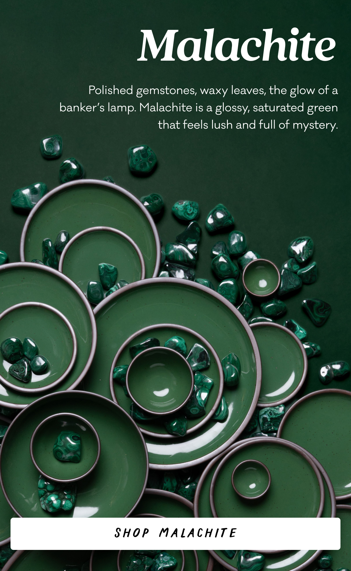 Malachite - Polished gemstones, waxy leaves, the glow of a banker’s lamp. Malachite is a glossy, saturated green that feels lush and full of mystery. Shop Malachite
