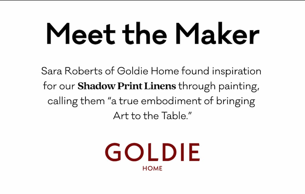 Meet the Maker - Sara Roberts of Goldie Home found inspiration  for our Shadow Print Linens through painting,  calling them “a true embodiment of bringing  Art to the Table.” 