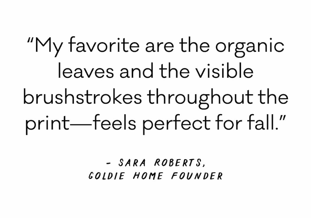 “My favorite are the organic leaves and the visible brushstrokes throughout the print—feels perfect for fall.” - Sara Roberts, Goldie Home Founder