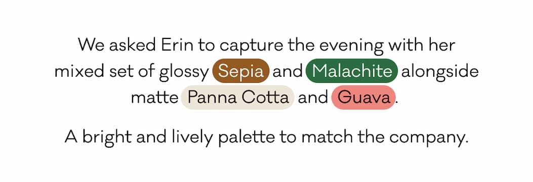 We asked Erin to capture the evening with her mixed set of glossy Sepia and Malachite alongside matte Panna Cotta and Guava. A bright and lively palette to match the company.