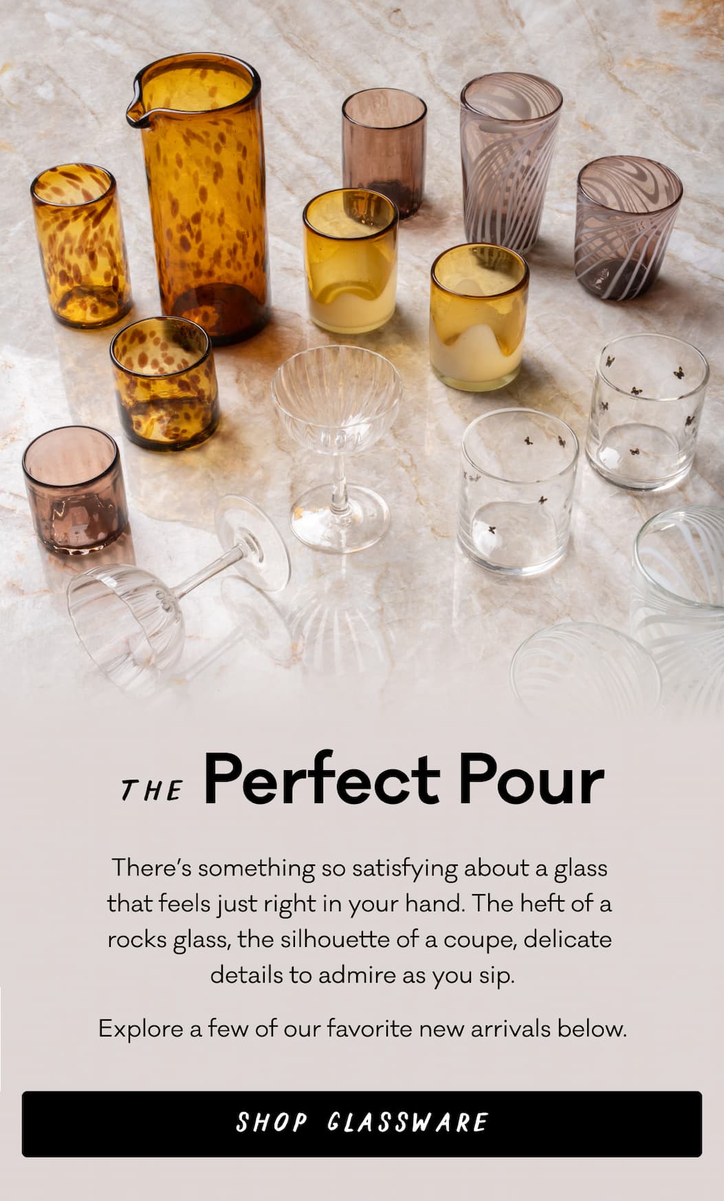The Perfect Pour - There’s something so satisfying about a glass  that feels just right in your hand. The heft of a  rocks glass, the silhouette of a coupe, delicate  details to admire as you sip. Explore a few of our favorite new arrivals below.