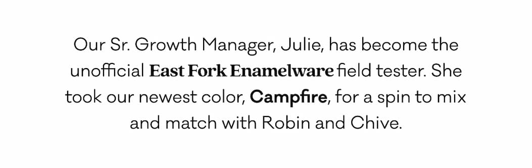 Our Sr. Growth Manager, Julie, has become the unofficial East Fork Enamelware field tester. She took our newest color, Campfire, for a spin to mix and match with Robin and Chive. 