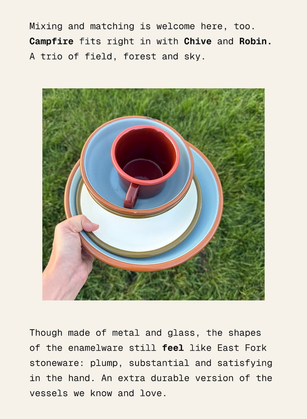 Mixing and matching is welcome here, too. Campfire fits right in with Chive and Robin. A trio of field, forest and sky. Though made of metal and glass, the shapes of the enamelware still feel like East Fork stoneware: plump, substantial and satisfying in the hand. An extra durable version of the vessels we know and love.