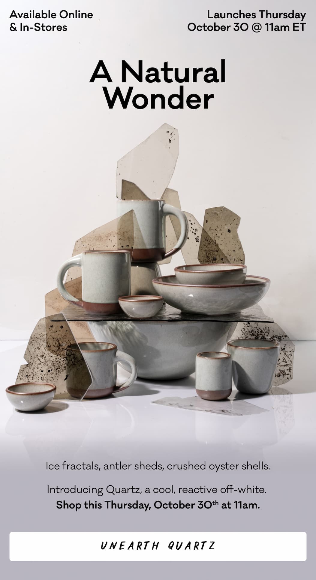 Available Online & In-Stores Launches Thursday October 30 @ 11am ET - A Natural Wonder - Ice fractals, antler sheds, crushed oyster shells. Introducing Quartz, a cool, reactive off-white.  Shop this Thursday, October 30th at 11am. Unearth Quartz