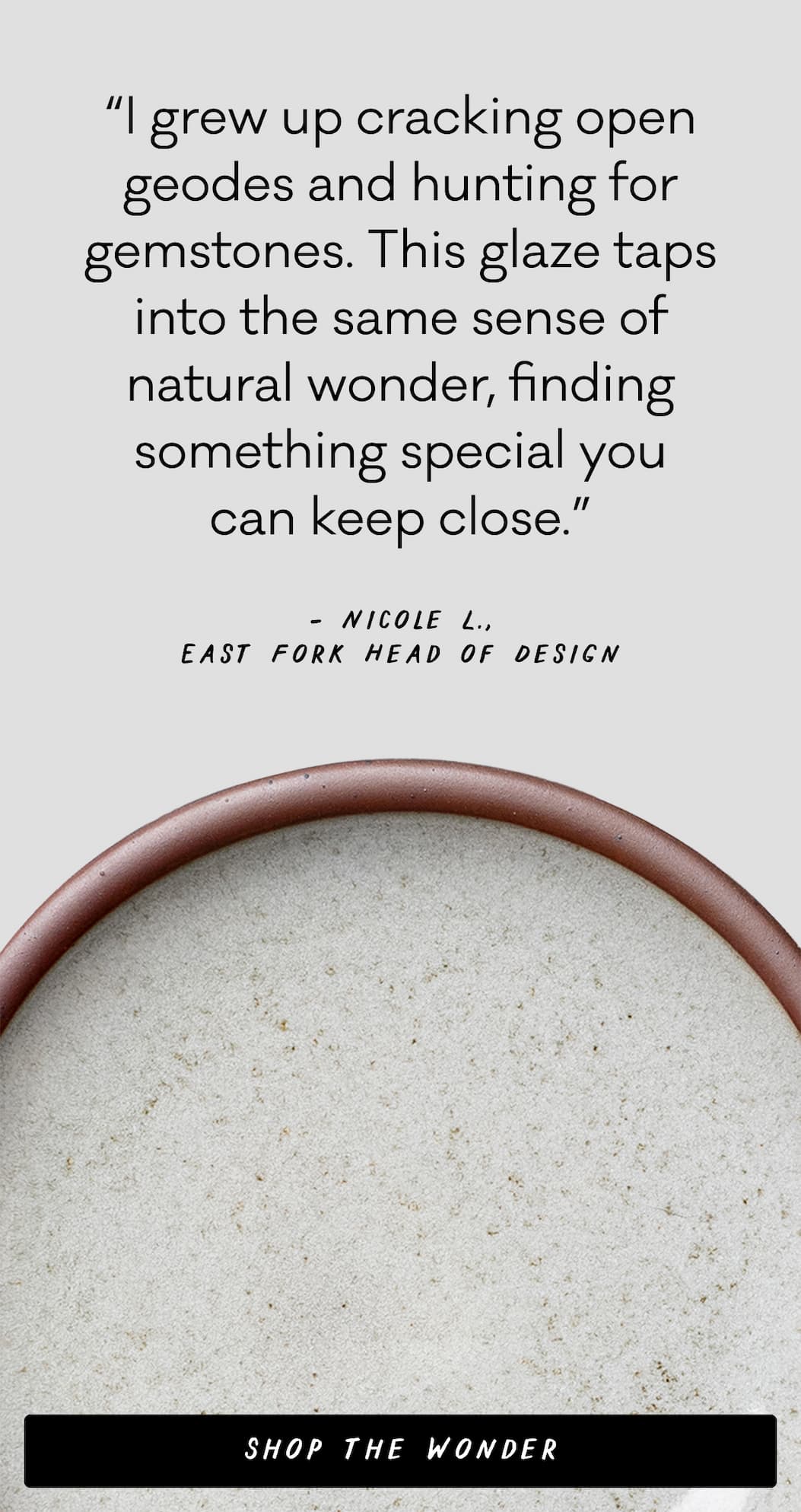 “I grew up cracking open geodes and hunting for gemstones. This glaze taps into the same sense of natural wonder, finding something special you can keep close.” – Nicole L., East Fork Head of Design  - Shop the Wonder