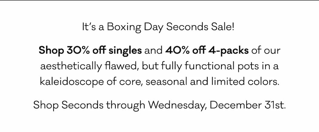 It’s a Boxing Day Seconds Sale!  Shop 30% off singles and 40% off 4-packs of our aesthetically flawed, but fully functional pots in a kaleidoscope of core, seasonal and limited colors. Shop Seconds through Wednesday, December 31st.