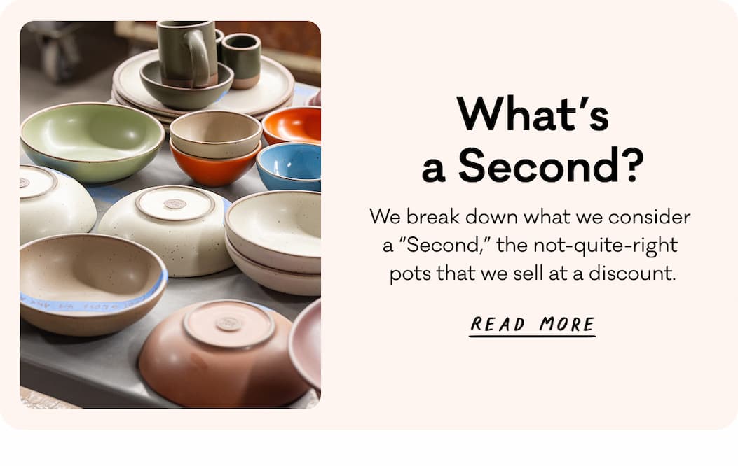 What's a Second? We break down what we consider a "Second," the not-quite-right pots that we sell at a discount. Read More.
