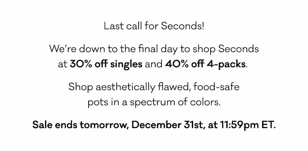 Last call for Seconds! We’re down to the final day to shop Seconds at 30% off singles and 40% off 4-packs.  Shop aesthetically flawed, food-safe  pots in a spectrum of colors.  Sale ends tomorrow, December 31st, at 11:59pm ET.
