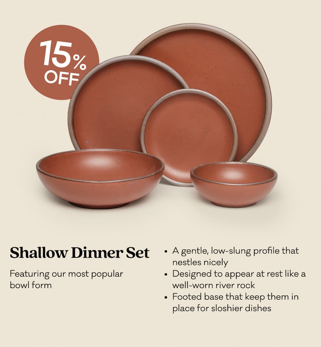 Shallow Dinner Set - Featuring our most popular bowl form. A gentle, low-slung profile that nestles nicely Designed to appear at rest like a well-worn river rock Footed base that keep them in place for sloshier dishes