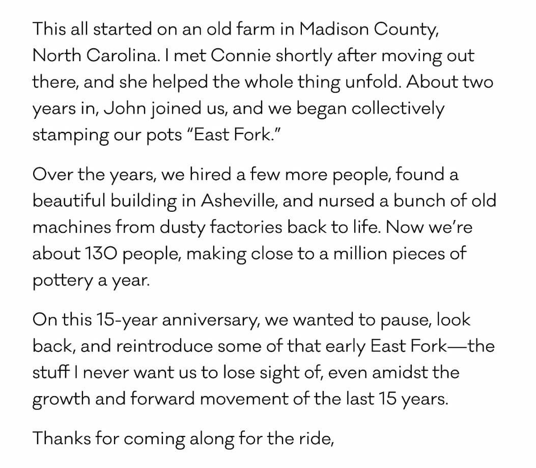 This all started on an old farm in Madison County,  North Carolina. I met Connie shortly after moving out there, and she helped the whole thing unfold. About two years in, John joined us, and we began collectively stamping our pots “East Fork.” Over the years, we hired a few more people, found a beautiful building in Asheville, and nursed a bunch of old machines from dusty factories back to life. Now we’re about 130 people, making close to a million pieces of pottery a year. On this 15-year anniversary, we wanted to pause, look back, and reintroduce some of that early East Fork—the stuff I never want us to lose sight of, even amidst the growth and forward movement of the last 15 years. Thanks for coming along for the ride,