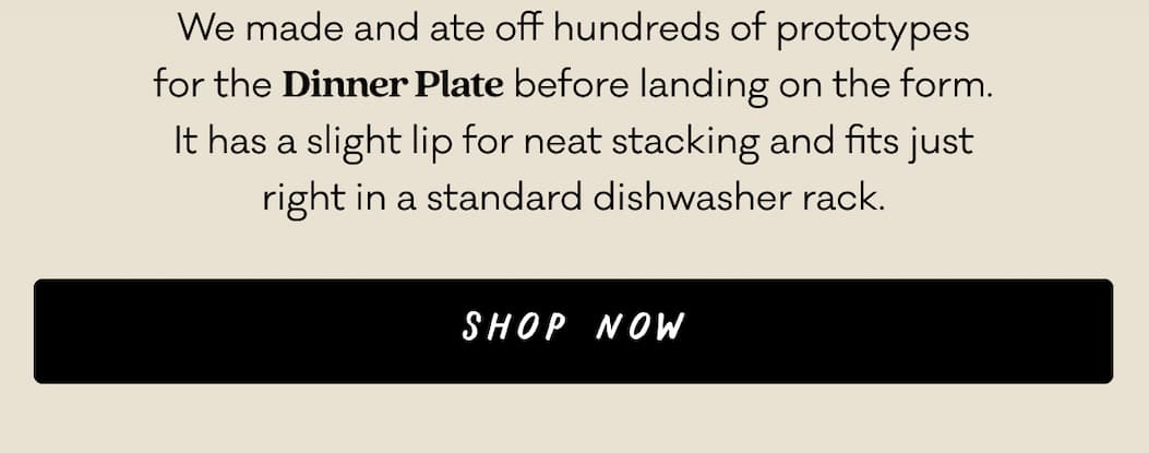 We made and ate off hundreds of prototypes for the Dinner Plate before landing on the form. It has a slight lip for neat stacking and fits just right in a standard dishwasher rack. Shop Now.
