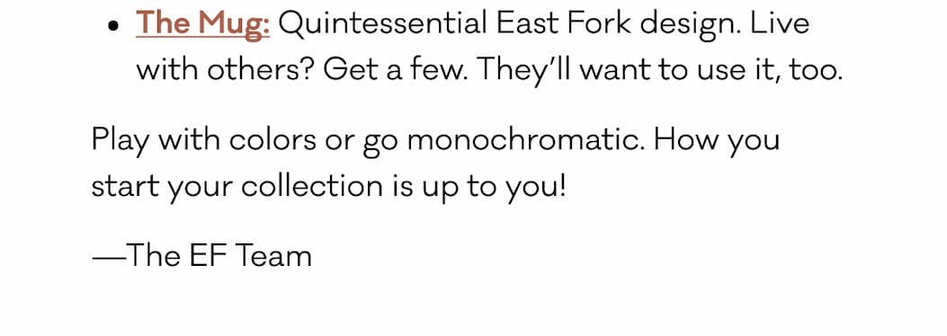 The Mug: Quintessential East Fork design. Live with others? Get a few. They’ll want to use it, too. Play with colors or go monochromatic. How you  start your collection is up to you!  —The EF Team