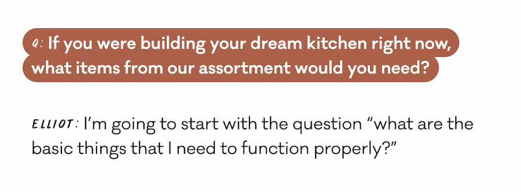 Q: If you were building your dream kitchen right now, what items from our assortment would you need? Elliot: I’m going to start with the question “what are the basic things that I need to function properly?”