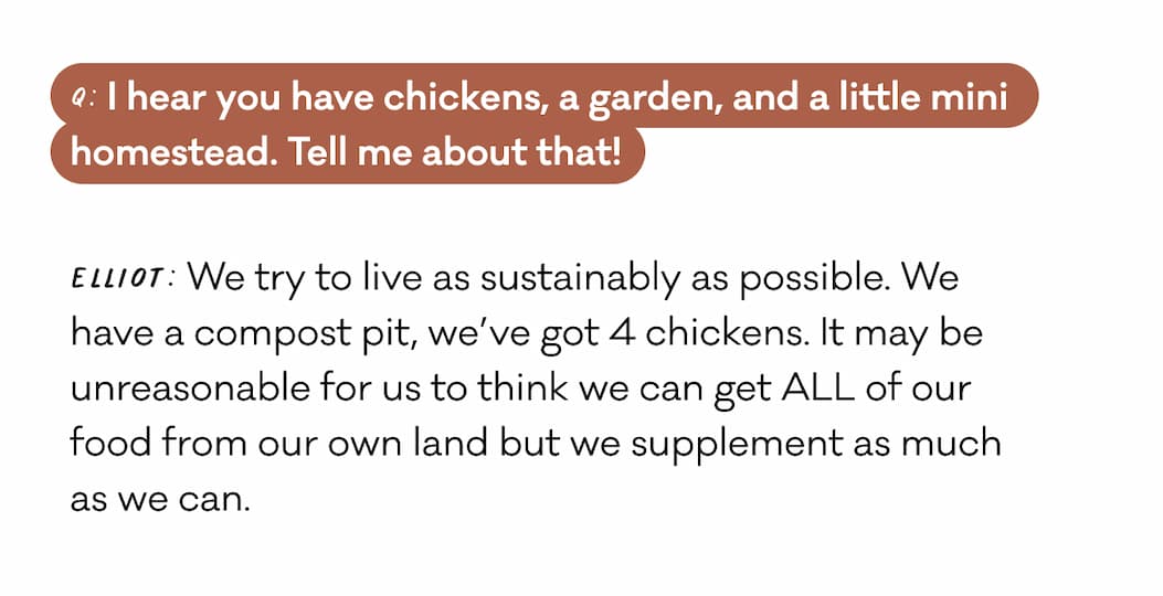 Q: I hear you have chickens, a garden, and a little mini homestead. Tell me about that! Elliot: We try to live as sustainably as possible. We  have a compost pit, we’ve got 4 chickens. It may be unreasonable for us to think we can get ALL of our  food from our own land but we supplement as much as we can. 