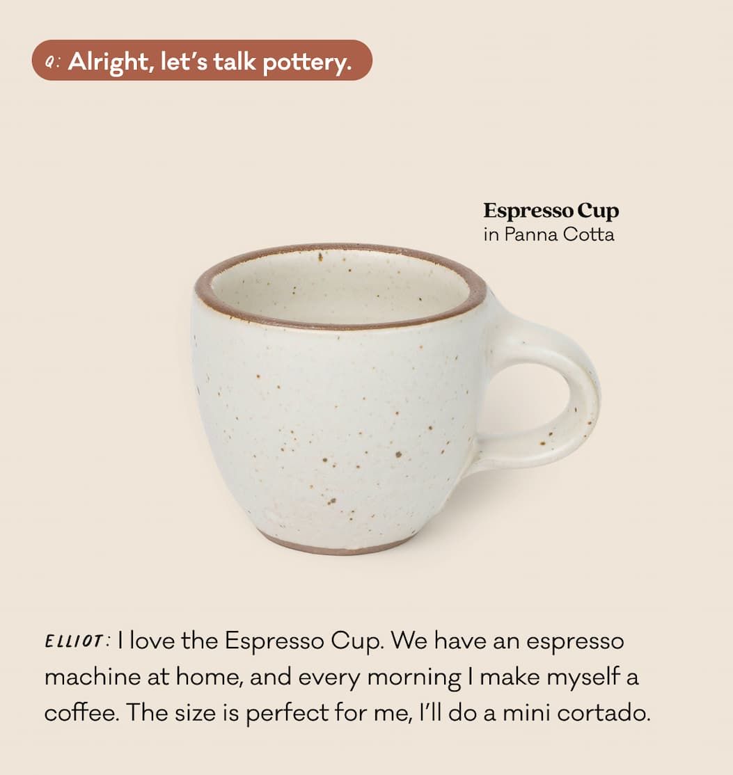 Q: Alright, let's talk pottery. Elliot: I love the Espresso Cup. We have an espresso machine at home, and every morning I make myself a coffee. The size is perfect for me, I’ll do a mini cortado.
