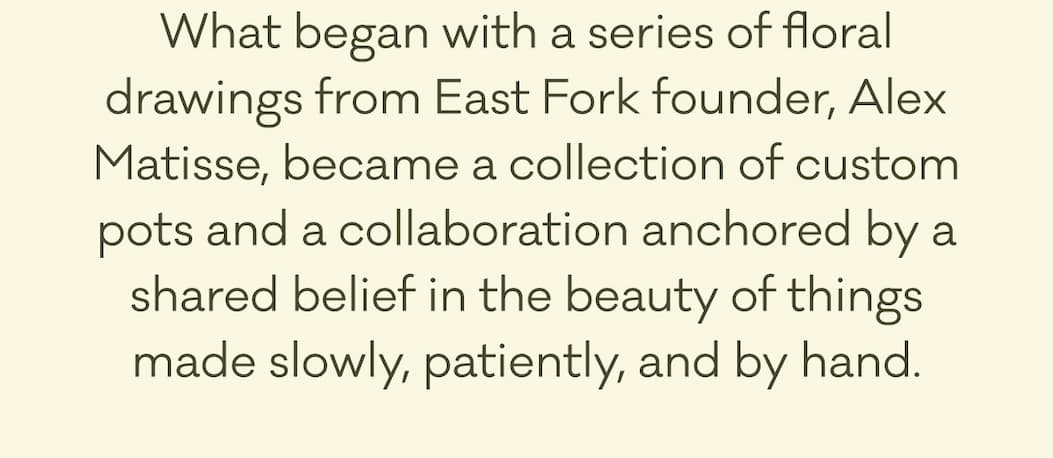What began with a series of floral drawings from East Fork founder, Alex Matisse, became a collection of custom pots and a collaboration anchored by a shared belief in the beauty of things made slowly, patiently, and by hand.