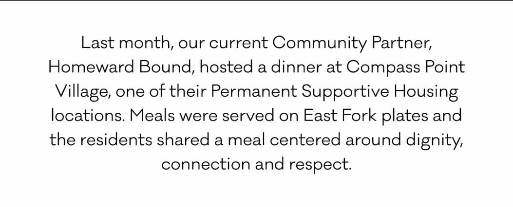 Last month, our current Community Partner, Homeward Bound, hosted a dinner at Compass Point Village, one of their Permanent Supportive Housing locations. Meals were served on East Fork plates and the residents shared a meal centered around dignity, connection and respect. 