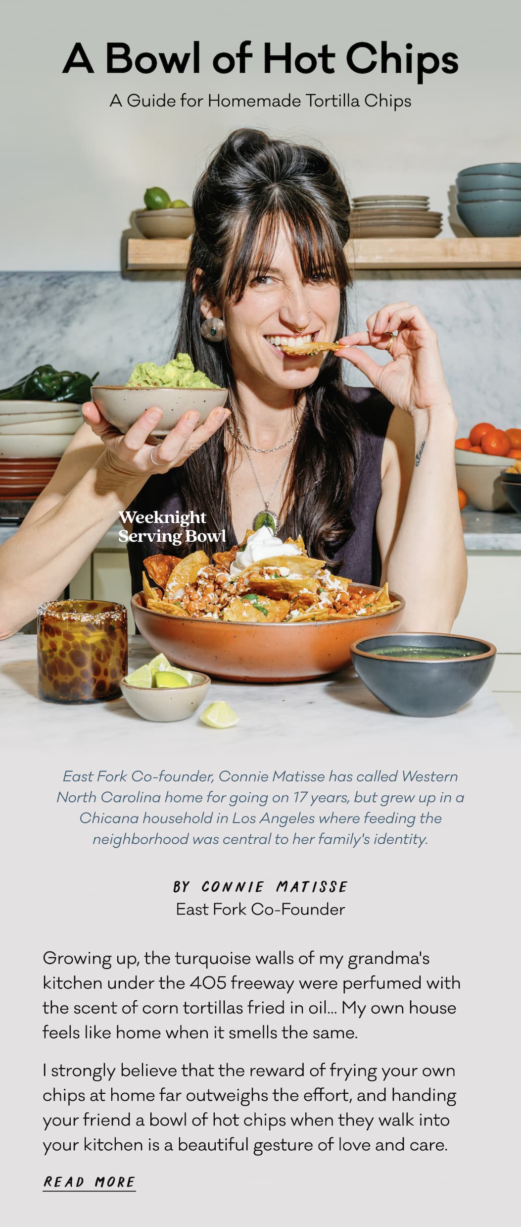 A Bowl of Hot Chips - A Guide for Homemade Tortilla Chips - East Fork Co-founder, Connie Matisse has called Western North Carolina home for going on 17 years, but grew up in a Chicana household in Los Angeles where feeding the neighborhood was central to her family's identity. Growing up, the turquoise walls of my grandma's kitchen&nbsp;under the 405 freeway were perfumed&nbsp;with the scent of corn tortillas&nbsp;fried in oil... My own house feels like home when it smells the same.&nbsp; I strongly believe that the reward&nbsp;of frying your own chips at home far outweighs the effort, and handing your friend a bowl of hot chips when they walk into your kitchen is a beautiful gesture of love and care.&nbsp; Read more