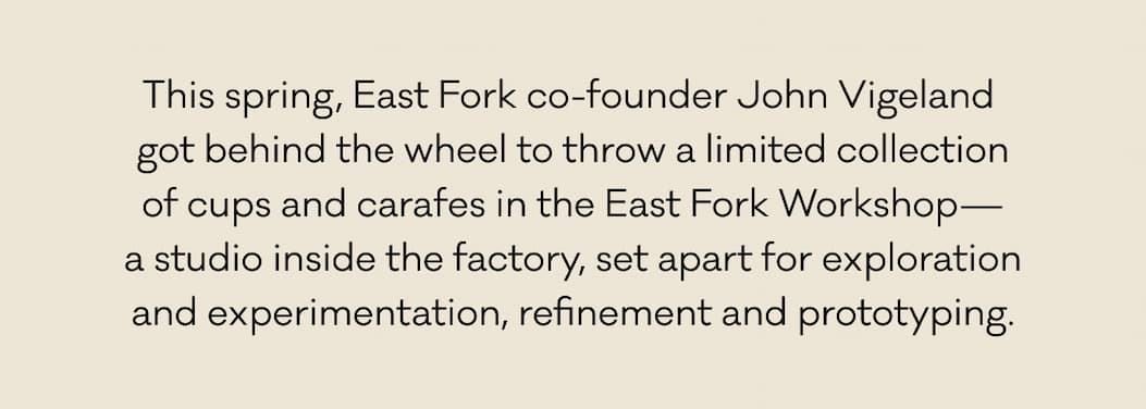 This spring, East Fork co-founder John Vigeland  got behind the wheel to throw a limited collection of cups and carafes in the East Fork Workshop— a studio inside the factory, set apart for exploration and experimentation, refinement, and prototyping.
