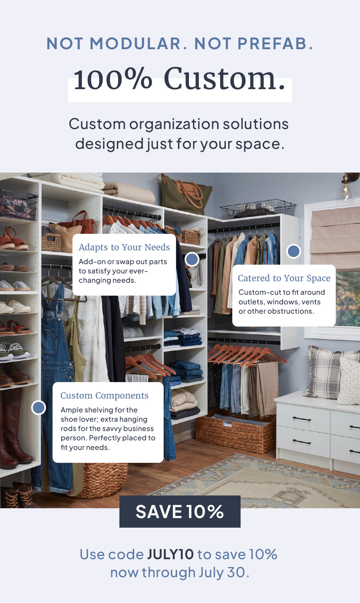 NOT MODULAR. NOT PREFAB. 100% Custom. Custom organization solutions designed just for your space. Plus, use code JULY10 to save 10% now through July 30.