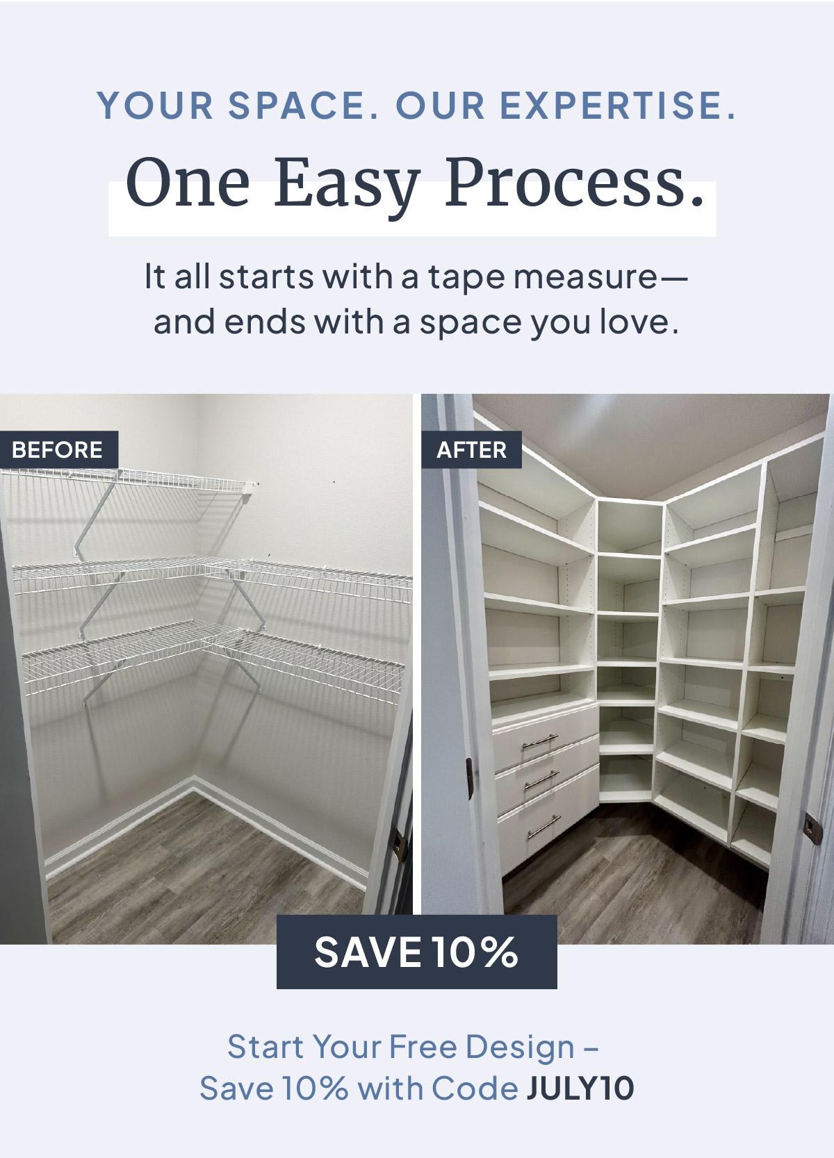 YOUR SPACE. OUR EXPERTISE. One Easy Process. It all starts with a tape measure - and ends with a space you love. Start Your Free Design - Save 10% with Code JULY10