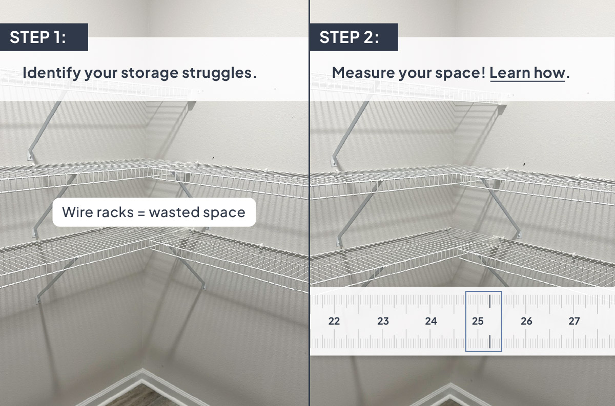 Step 1: Identify your storage struggles. Step 2: Measure your space! Learn how.