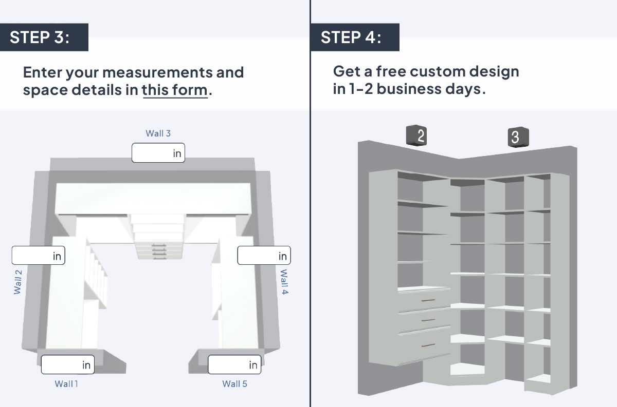 Step 3: Enter your measurements and space details in this form. Step 4: Get a free custom design in 1-2 business days.
