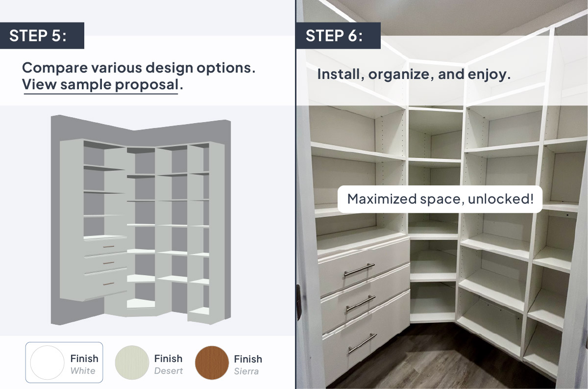 Step 5: Compare various design options. View sample proposal. Step 6: Install, organize, and enjoy.