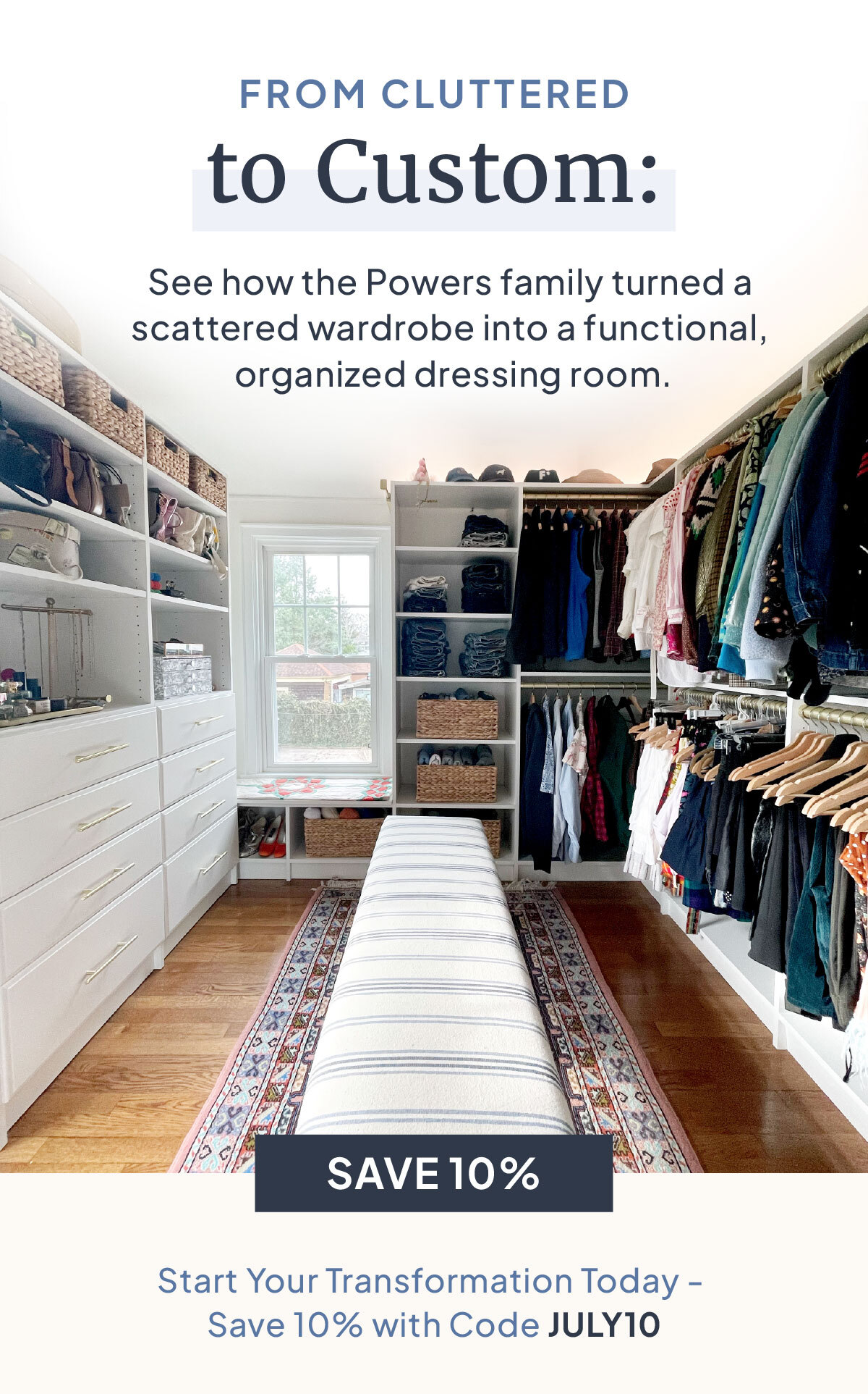 FROM CLUTTERED to Custom: See how the Power family turned a scattered wardrobe into a functional, organized dressing room. Start Your Transformation Today - Save 10% with Code JULY10.