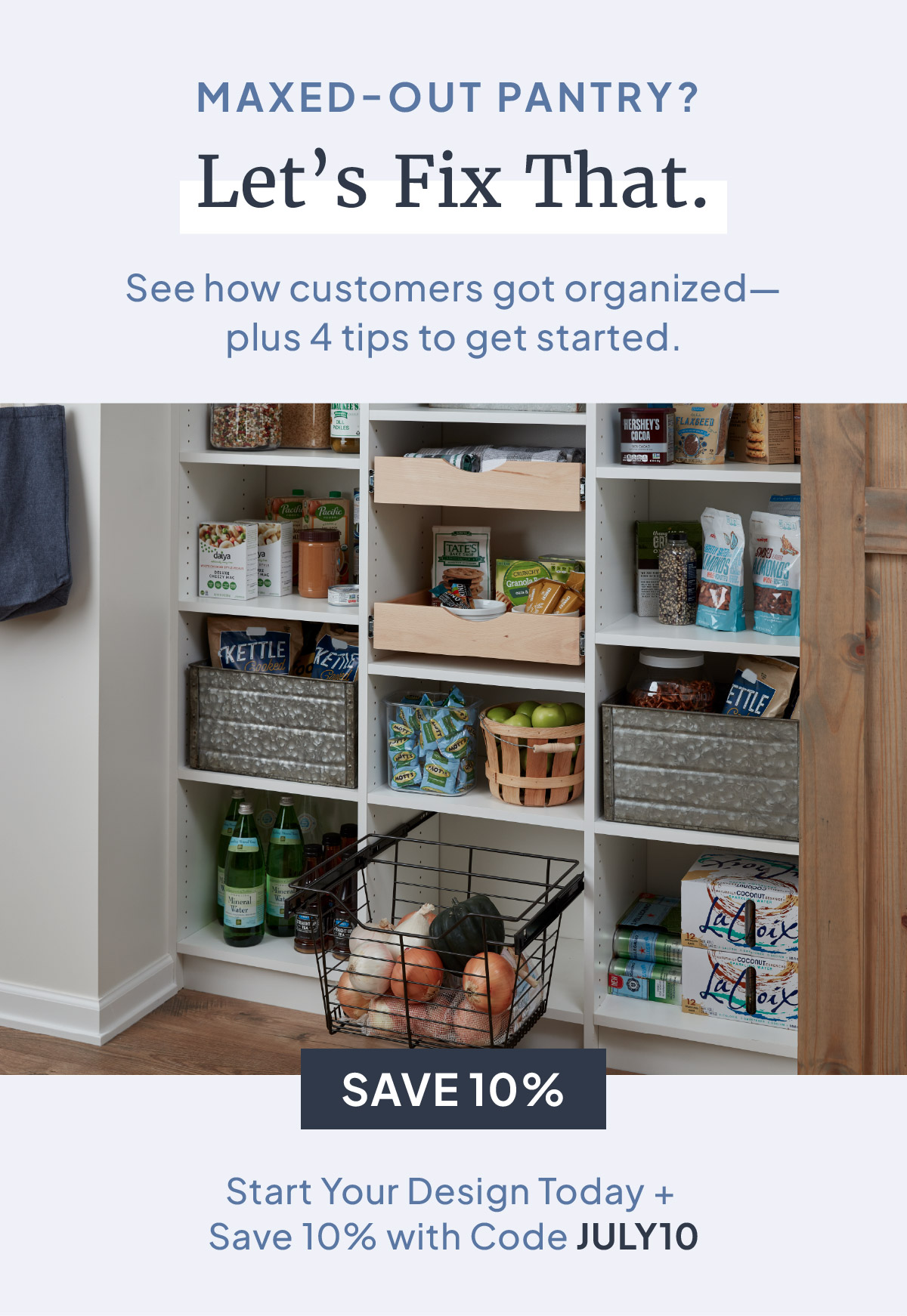 MAXED-OUT PANTRY? Let's Fix That. See how customers got organized-plus 4 tips to get started. Start Your Design Today + Save 10% with Code JULY10