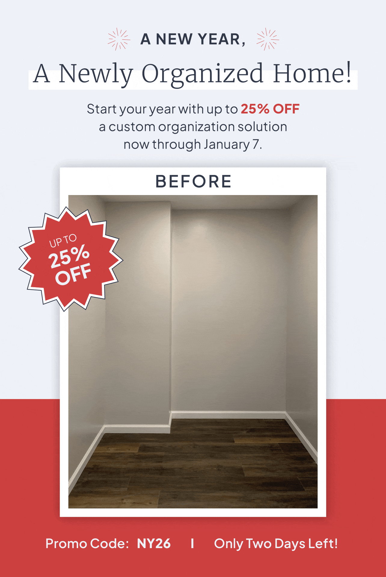 A new year, a newly organized home! Start your year with up to 25% off a custom organization solution. Promo code: NY26. Only Two Days Left!