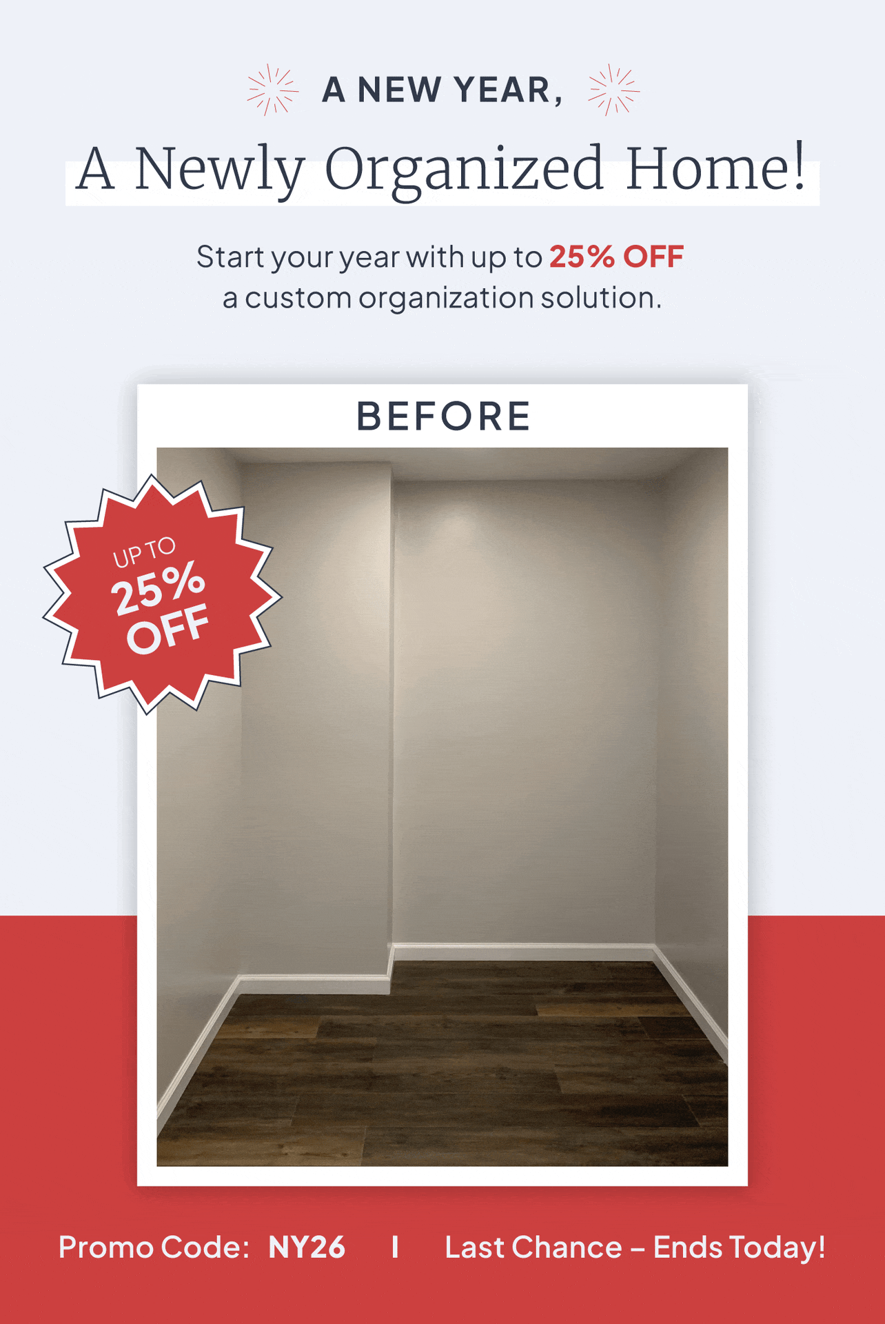 A new year, a newly organized home! Start your year with up to 25% off a custom organization solution. Promo code: NY26. Last Chance - Ends Today!