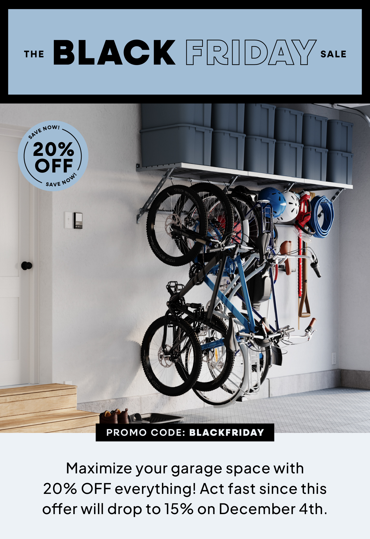 The Black Friday Sale, 20% OFF, Promo Code: BLACKFRIDAY, Maximize your garage space with 20% OFF everything! Act fast since this offer will drop to 15% on December 4th.