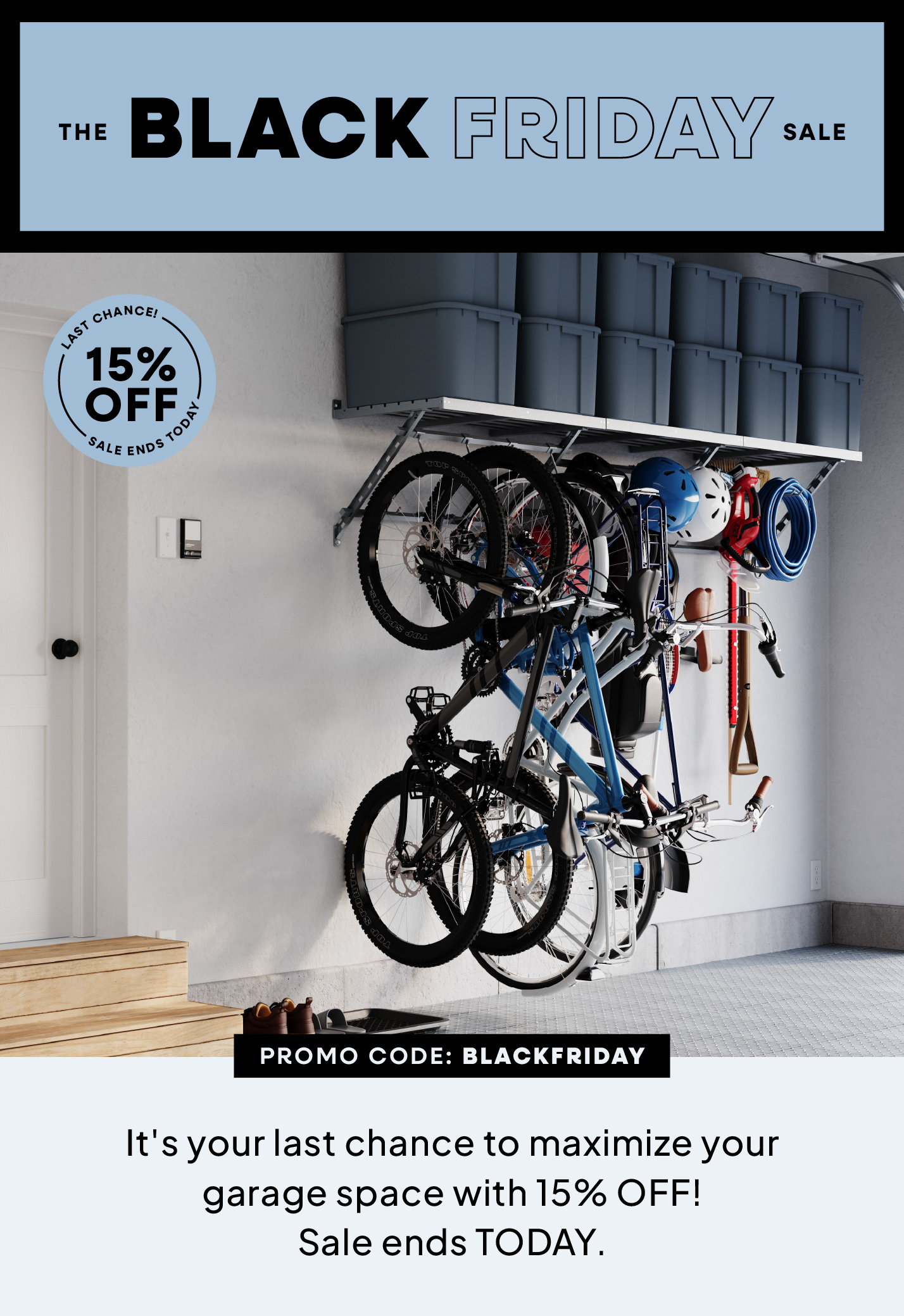 The Black Friday Sale, 15% OFF, Promo Code: BLACKFRIDAY, Maximize your garage space with 20% OFF everything! Sale ends TODAY!