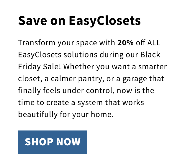 Save on EasyClosets. Transform your space with 20% off ALL EasyClosets solutions during our Black Friday Sale! Whether you want a smarter closet, a calmer pantry, or a garage that finally feels under control, now is the time to create a system that works beautifully for your home. 
