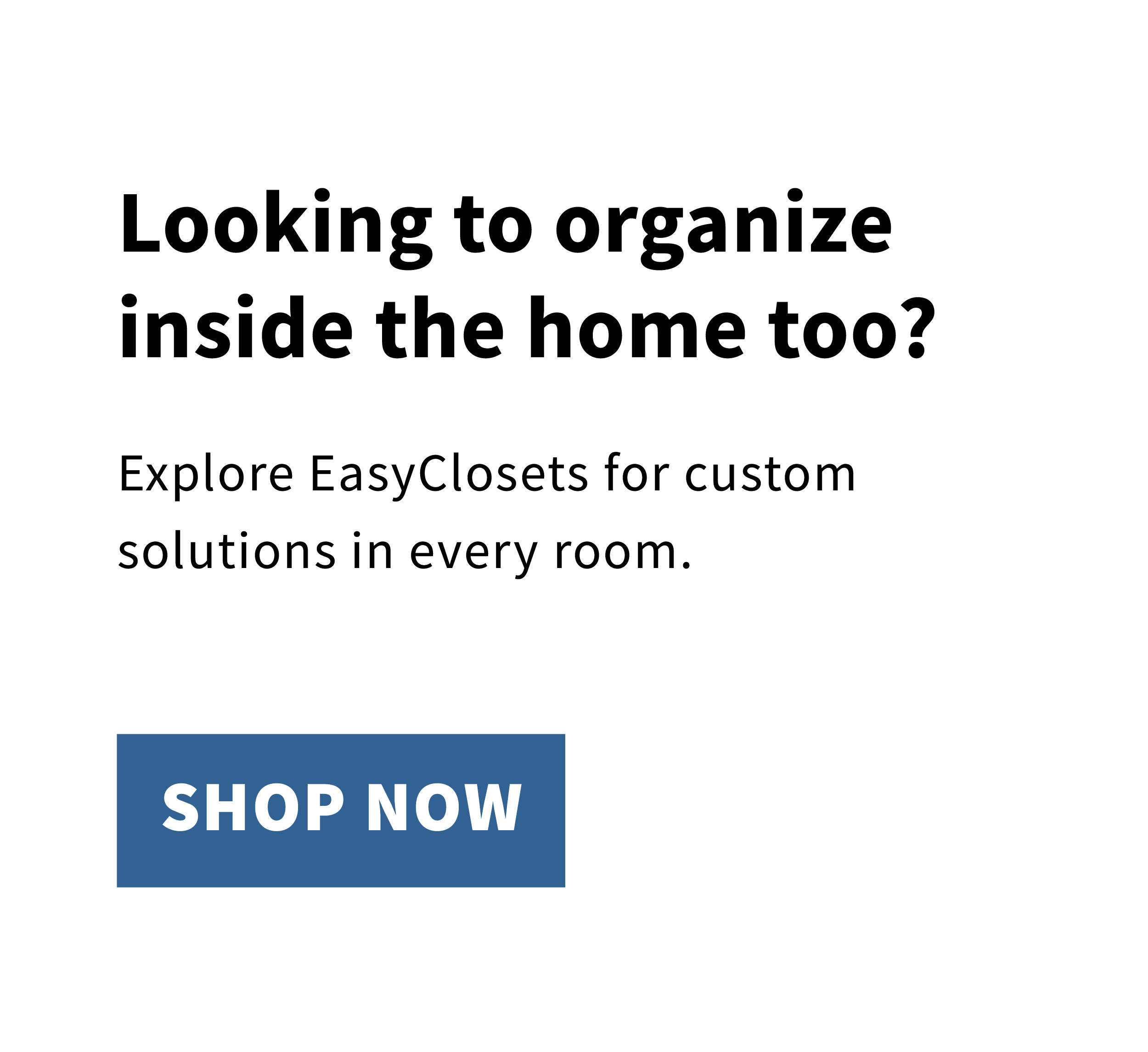 Looking to organize inside the home too? Explore EasyClosets for custom solutions in every room. Shop now. 
