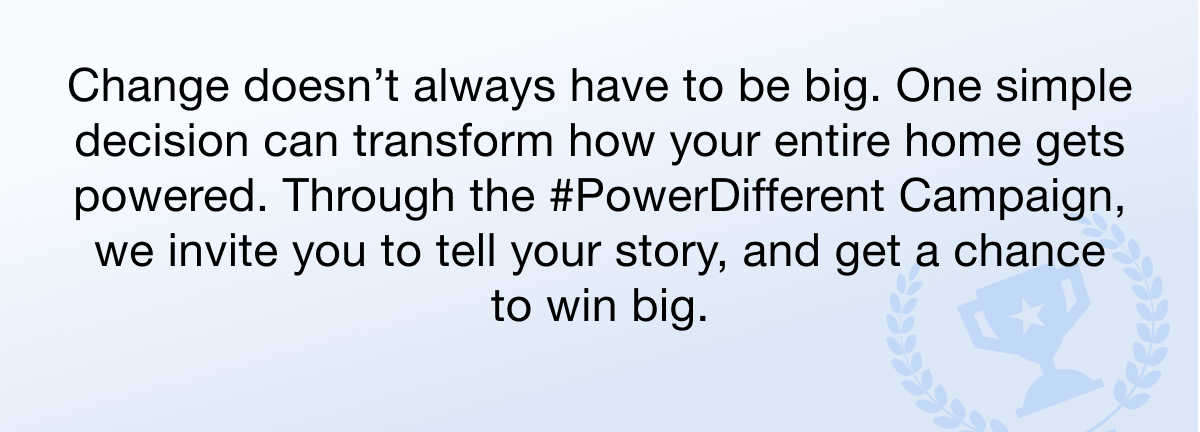 Change doesn’t always have to be big. One simple decision can transform how your entire home gets powered. Through the #PowerDifferent Campaign, we invite you to tell your story, and get a chance to win big.